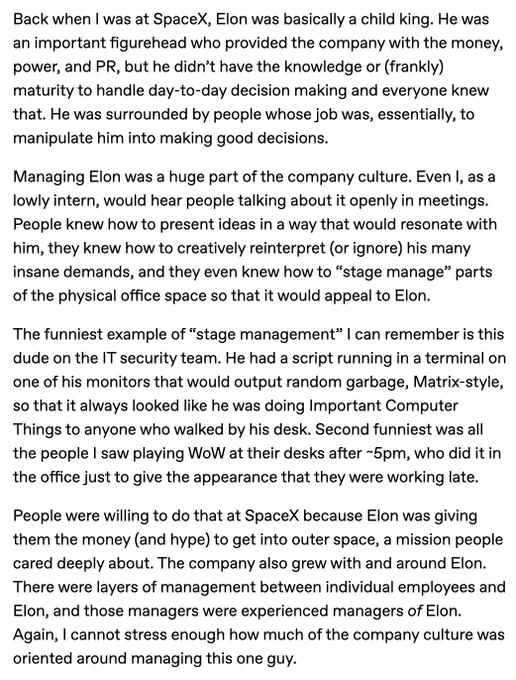 Back when I was at SpaceX, Elon was basically a child king. He was an important figurehead who provided the company with the money, power, and PR, but he didn’t have the knowledge or (frankly) maturity to handle day-to-day decision making and everyone knew that. He was surrounded by people whose job was, essentially, to manipulate him into making good decisions.

Managing Elon was a huge part of the company culture. Even I, as a lowly intern, would hear people talking about it openly in meetings. People knew how to present ideas in a way that would resonate with him, they knew how to creatively reinterpret (or ignore) his many insane demands, and they even knew how to “stage manage” parts of the physical office space so that it would appeal to Elon.

The funniest example of “stage management” I can remember is this dude on the IT security team. He had a script running in a terminal on one of his monitors that would output random garbage, Matrix-style, so that it always looked like[...]