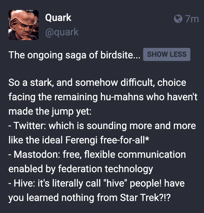 (Image of a posting on Mastodon, use name Quark)
Content Warning: The ongoing saga of birdsite... 
Content: So a stark, and somehow difficult, choice facing the remaining hu-mahns who haven't made the jump yet:
- Twitter: which is sounding more and more like the ideal Ferengi free-for-all*
- Mastodon: free, flexible communication enabled by federation technology
- Hive: it's literally call "hive" people! have you learned nothing from Star Trek?!?