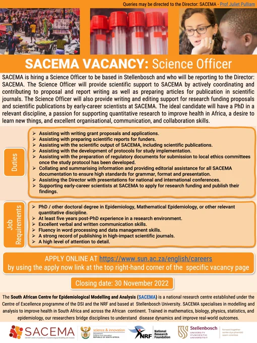 Flyer describing Science Officer position at SACEMA

Duties
- Assisting with writing grant proposals and applications.
- Assisting with preparing scientific reports for funders.
- Assisting with the scientific output of SACEMA, including scientific publications.
- Assisting with the development of protocols for study implementation.
- Assisting with the preparation of regulatory documents for submission to local ethics committees once the study protocol has been developed.
- Collating and summarising information and providing editorial assistance for all SACEMA documentation to ensure high standards for grammar, format and presentation.
- Assisting the Director with presentations for national and international conferences.
- Supporting early-career scientists at SACEMA to apply for research funding and publish their findings.

For job requirements and other information see the link in the main post.