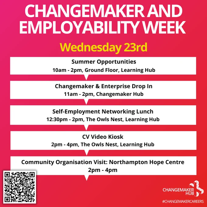 Summer Opportunities 10am-2pm, Ground Floor, Learning Hub Changemaker & Enterprise Drop-in 11am-2pm, Changemaker Hub Self-Employment Networking Lunch 12:30pm-2pm, the Owls Nest, Learning Hub CV Video Kiosk 2pm-4pm, The Owls Nest, Learning Hub Community Organisation Visit: Northampton Hope Centre 2pm-4pm