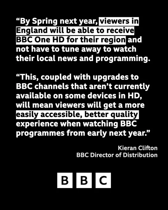 Wednesday, 9 November 2022
06:57

"By Spring next year, viewers in England will be able to receive BBC One HD for their region and not have to tune away to watch their local news and programming. This, coupled with upgrades to BBC channels that aren’t currently available on some devices in HD, will mean viewers will get a more easily accessible, better quality experience when watching BBC programmes from early next year."

Kieran Clifton, BBC Director of Distribution