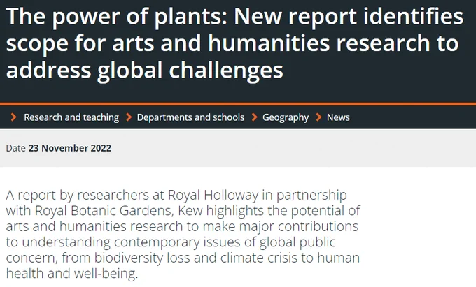 The power of plants: New report identifies scope for arts and humanities research to address global challenges
     
Research and teaching     
Departments and schools     
Geography     
News
Date23 November 2022
A report by researchers at Royal Holloway in partnership with Royal Botanic Gardens, Kew highlights the potential of arts and humanities research to make major contributions to understanding contemporary issues of global public concern, from biodiversity loss and climate crisis to human health and well-being.