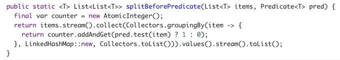   public static <T> List<List<T>> splitBeforePredicate(List<T> items, Predicate<T> pred) {
    final var counter = new AtomicInteger();
    return items.stream().collect(Collectors.groupingBy(item -> {
      return counter.addAndGet(pred.test(item) ? 1 : 0);
    }, LinkedHashMap::new, Collectors.toList())).values().stream().toList();
  }