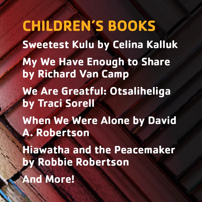CHILDREN’S BOOKS
Sweetest Kulu by Celina Kalluk
My We Have Enough to Share by Richard Van Camp
We Are Greatful: Otsaliheliga by Traci Sorell
When We Were Alone by David A. Robertson
Hiawatha and the Peacemaker by Robbie Robertson
And More!
