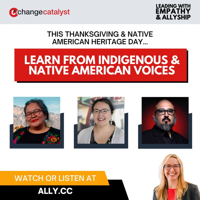 Leading With Empathy & Allyship promo that reads, “This Thanksgiving & Native American Heritage Day… Learn from Indigenous & Native American Voices” with the link to watch or listen at ally.cc along with photos of Vanessa Roanhorse, a Diné woman with dark hair pulled back, glasses, dangling silver earrings, and a black top with colorful florals; Two Eagles Marcus, an Indigenous Native American man with glasses, black moustache and salt-and-pepper beard, navy button down, and black jacket; and Frieda McAlear, an Indigenous woman with dark hair pulled back, glasses, beaded earrings, black shirt with plant pattern, and off-white cardigan.
