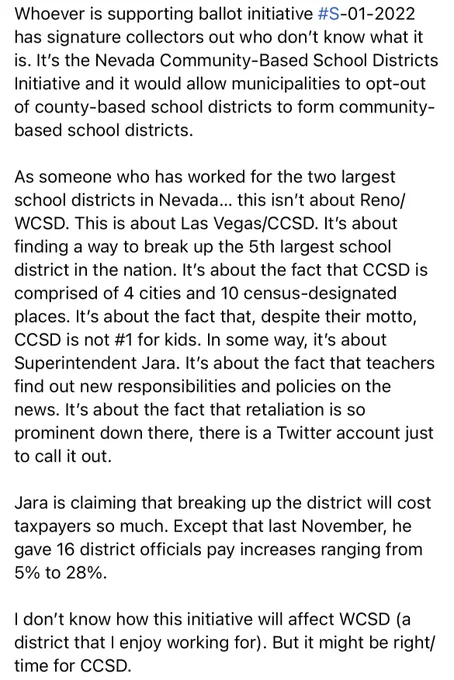 Whoever is supporting ballot initiative #S-01-2022 has signature collectors out who don’t know what it is. It’s the Nevada Community-Based School Districts Initiative and it would allow municipalities to opt-out of county-based school districts to form community-based school districts. 

This isn’t about Reno/WCSD. This is about Las Vegas/CCSD. It’s about finding a way to break up the 5th largest school district in the nation. It’s about the fact that CCSD is comprised of 4 cities and 10 census-designated places. In some way, it’s about Superintendent Jara. It’s about the fact that teachers find out new responsibilities and policies on the news. It’s about the fact that retaliation is so prominent down there, there is a Twitter account just to call it out. 

Jara is claiming that breaking up the district will cost taxpayers so much. Except that last November, he gave 16 district officials pay increases ranging from 5% to 28%.