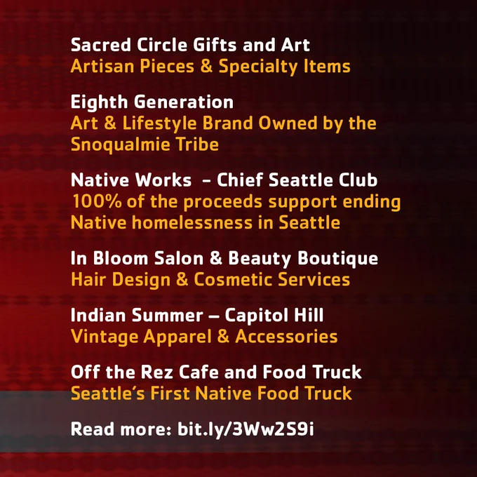 Sacred Circle Gifts and ArtArtisan Pieces & Specialty Items 
Eighth GenerationArt & Lifestyle Brand Owned by the Snoqualmie Tribe 
Native Works  - Chief Seattle Club100% of the proceeds support ending Native homelessness in Seattle 
In Bloom Salon & Beauty Boutique Hair Design & Cosmetic Service