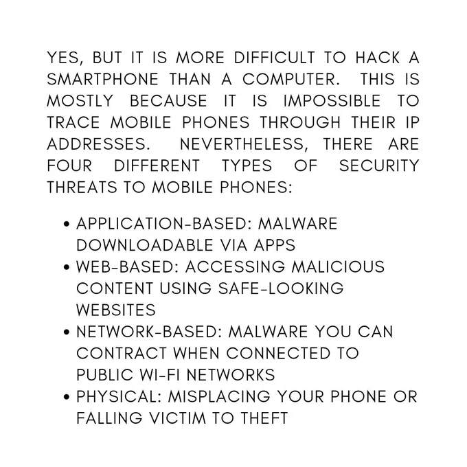 Yes, but it is more difficult to hack a smartphone than a computer.  This is mostly because it is impossible to trace mobile phones through their IP addresses.  Nevertheless, there are four different types of security threats to mobile phones:

Application-based: malware downloadable via apps

Web-based: accessing malicious content using safe-looking websites

Network-based: malware you can contract when connected to public Wi-Fi networks

Physical: misplacing your phone or falling victim to theft


