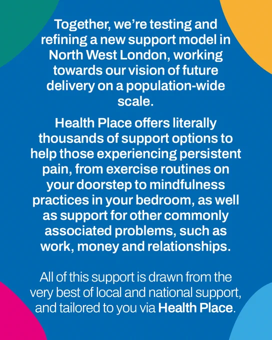 Together we’re testing & refining a new support model in NW London working towards delivery on a population scale.  Health Place offers thousands of support options to help those with persistent pain, from exercise routines on your doorstep to mindfulness practices in your bedroom, as well as support for other problems such as work, money and relationships. This is the best support, tailored to you via Health Place.