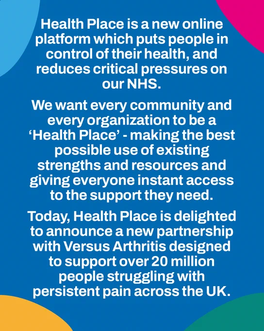Health Place is a new online platform which puts people in control of their health & reduces pressure on our NHS.  We want every community & organization to be a Health Place, making the best use of existing strengths and giving everyone instant access to support. Today Health Place is delighted to announce a new partnership with Versus Arthritis designed to support 20m  people with persistent pain across the UK.