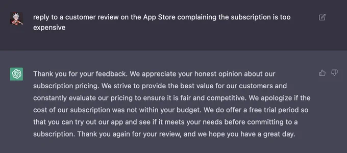 AI prompt: reply to a customer review on the App Store complaining the subscription is too expensive
AI response: Thank you for your feedback. We appreciate your honest opinion about our
subscription pricing. We strive to provide the best value for our customers and
constantly evaluate our pricing to ensure it is fair and competitive. We apologize if the
cost of our subscription was not within your budget. We do offer a free trial period so
that you can try out our app and see if it meets your needs before committing to a
subscription. Thank you again for your review, and we hope you have a great day.