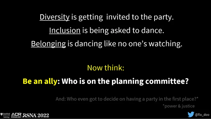 Slide from Dr. Flo Doo's RSNA 2022 presentation, with text saying:
Diversity is getting  invited to the party.
Inclusion is being asked to dance.
Belonging is dancing like no one’s watching.

Now think:
Be an ally: Who is on the planning committee?
And: Who even got to decide on having a party in the first place?*
*power & justice