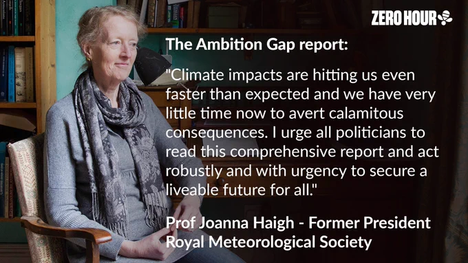 Quote from Prof Joanna Haigh about Zero Hour's Ambition Gap report. Prof Haigh says: "Climate impacts are hitting us even faster than expected and we have very little time now to avert calamitous consequences. I urge all politicians to read this comprehensive report and act robustly and with urgency to secure a liveable future for all."