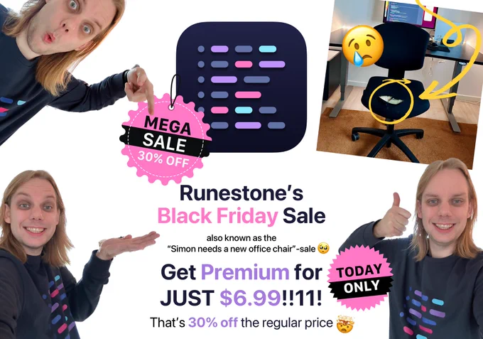 Runestone’s app icon is shown in the top center with a badge on saying “MEGA SALE. 30% OFF”. Below is a text saying “Runestone’s Black Friday Sale also known as the “Simon needs a new office chair”-sale 🥺”. The text proceeds to describe that Premium can now be bought for just $6.99. That’s 30% off the regular price 🤯

In the lower left corner is a badge saying “TODAY ONLY”.

In the upper right corner is a photo of my worn-out office chair. There’s a circle around a large spot on the chair where the yellow foam is visible. An arrow is pointing at the circle. On top of the image is the weeping emoji.

In the three other corners are photos of me wearing a Runestone shirt and pointing at the different elements in the graphic: I’m pointing at the badge on the app icon, the text saying “Runestone’s Black Friday Sale”, and on the badge saying that the discount is valid today only.