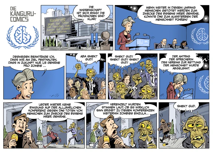 Heute: Konferenz gegen das Töten von Menschen zum Zwecke des Essens ihrer Gehirne.
Von drinnen hört am: "Die Wissenschaft ist sich einig! Die Prognosen sind klar!"
Die Rednerin im Saal erläutert vom Pult:"Wenn weiter in diesem Umfang Menschen getötet werden zum Zwecke des Essens ihrer Gehirne, könnte das zum Aussterben der Menschheit führen!
Deswegen beantrage ich, dass wir am Ziel festhalten, dass in Zukunft nur 1,5 Gehirne pro Zombie.."
Zwischenrufer-Zombie im Saal:"Aba smekt gud!"
Mehr stimmen ein: "Smekt gud! Smekt gud! Smekt gud!"
Durchsage: "Der Antrag der Sprecherin des Vereins zur Rettung der Menschheit wurde abgelehnt."
Vor der Halle berichtet ein Journalist.
"Leider wieder keine Einigung auf der alljährlichen Konferenz gegen das Töten von Menschen zum Zwecke des Essens ihrer Gehirne."
Ein Zombie kommt ins Bild.
"Vereinzelt wurden Stimmen laut, ob es wirklich Sinn ergibt zu diesen Konferenzen weiterhin Zombies einzula…"
Der Journalist flüchtet. Der Zombie: "Smekt gud."