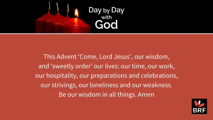 This Advent ‘Come, Lord Jesus’, our wisdom, and ‘sweetly order’ our lives: our time, our work, our hospitality, our preparations and celebrations, our strivings, our loneliness and our weakness. Be our wisdom in all things. Amen May your journey through this Advent, whatever your circumstances, bring you into a new and deeper awareness of the God who was and is and is to come, and is the reason for our hope.  Our prayer for Advent Sunday is by Helen Williams from the start of a new series of reflections in Day by Day with God.