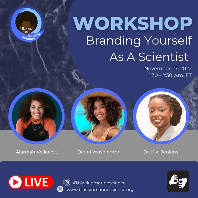 A square photo with a blue ocean background. There’s a large dark blue circle in the right corner with the text Workshop: Branding Yourself As A Scientist. November 27, 2022 1:30 to 2:30 pm eastern. There are three bubbles with headshot photos of each presenter for this event. The speakers names are below the bubbles. The speakers are Alannah Vellacott, Danni Washington, and Dr. Kiki Jenkins. At the bottom there’s the YouTube live symbol, the ASL symbol, the instagram handle @blackinmarinescience, and the website www.blackinmarinescience.org