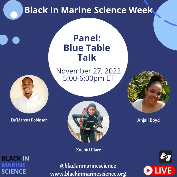A dark blue background, with light blue bubbles in the upper left corner. There is a large white bubble with the text “Panel: Blue Table Talk” and the time and date of the event November 27, 2022 and the event time 5:00 to 6:00 pm eastern. There are three bubbles under that with the headshots of each presenter. The presenters names are De’Marcus Robinson, Xochitl Clare, and Anjali Boyd. The Black In Marine Science logo is in the lower left corner. In the bottom center is the instagram handle @blackinmarinescience and the website www.blackinmarinescience.org. Lastly in the lower right hand corner there’s the symbol for ASL and the symbol for YouTube live. 