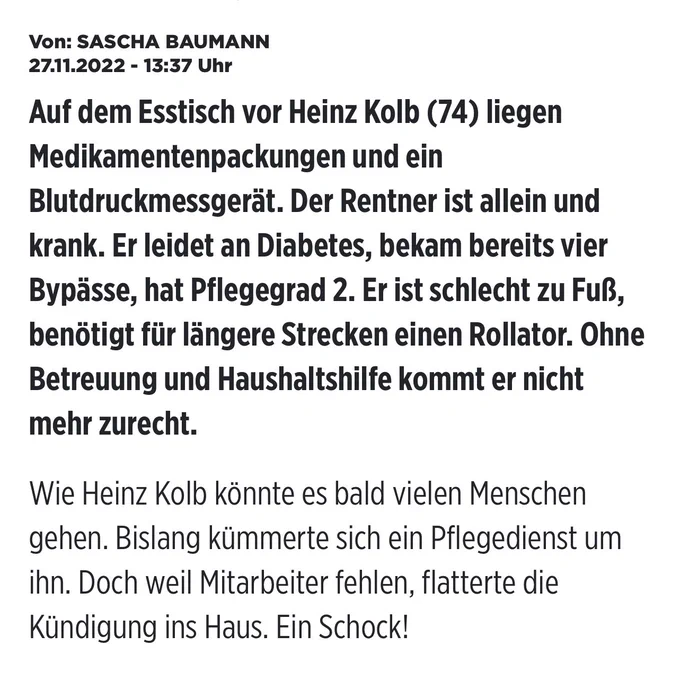 Von: SASCHA BAUMANN
27.11.2022 - 13:37 Uhr
Auf dem Esstisch vor Heinz Kolb (74) liegen Medikamentenpackungen und ein Blutdruckmessgerät. Der Rentner ist allein und krank. Er leidet an Diabetes, bekam bereits vier Bypässe, hat Pflegegrad 2. Er ist schlecht zu Fuß, benötigt für längere Strecken einen Rollator. Ohne Betreuung und Haushaltshilfe kommt er nicht mehr zurecht. Wie Heinz Kolb könnte es bald vielen Menschen gehen. Bislang kümmerte sich ein Pflegedienst um ihn. Doch weil Mitarbeiter fehlen, flatterte die Kündigung ins Haus. Ein Schock!