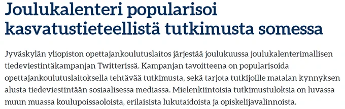 Kuvateksti:

Joulukalenteri popularisoi kasvatustieteellistä tutkimusta somessa
Jyväskylän yliopiston opettajankoulutuslaitos järjestää joulukuussa joulukalenterimallisen tiedeviestintäkampanjan Twitterissä. Kampanjan tavoitteena on popularisoida opettajankoulutuslaitoksella tehtävää tutkimusta, sekä tarjota tutkijoille matalan kynnyksen alusta tiedeviestintään sosiaalisessa mediassa. Mielenkiintoisia tutkimustuloksia on luvassa muun muassa koulupoissaoloista, erilaisista lukutaidoista ja opiskelijavalinnoista.