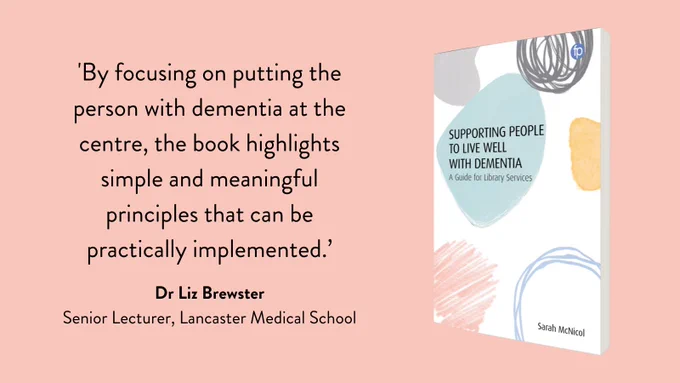 The book cover of Supporting People to live Well with Dementia A Guide for Library Services by Sarah McNicol on the right with text on the left that reads 'By focusing on putting the person with dementia at the centre, the book highlights simple and meaningful principles that can be practically implemented.’ Dr Liz Brewster,  Senior Lecturer, Lancaster Medical School