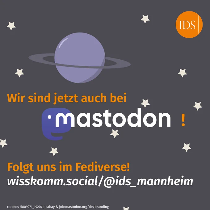 Man liest den Text: Wir sind jetzt auch bei mastodon! Folgt uns im Fediverse! wisskomm.social/@ids_mannheim
Man sieht das Signet des Leibniz-Instituts für Deutsche Sprache (Mannheim) und die Wort-Bild-Marke von Mastodon. Im Hintergrund eine Illustration des Kosmos mit Sternen und einem Planeten.
