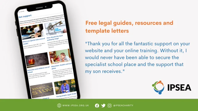 Image of the IPSEA website on a mobile phone screen. Text next to the image reads: Free legal guides, resources and template letters "Thank you for all the fantastic support on your website and your online training. Without it, I would never have been able to secure the specialist school place and the support that my son receives."