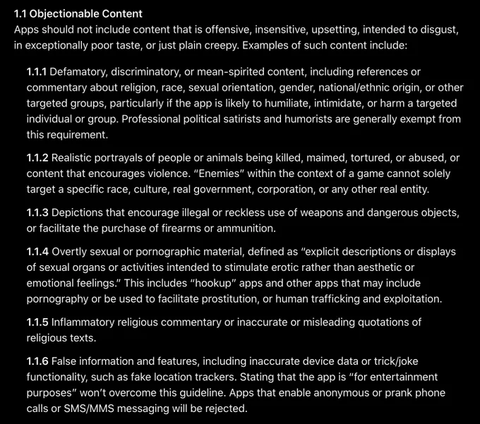 1.1 Objectionable Content
Apps should not include content that is offensive, insensitive, upsetting, intended to disgust, in exceptionally poor taste, or just plain creepy. Examples of such content include:

1.1.1 Defamatory, discriminatory, or mean-spirited content, including references or commentary about religion, race, sexual orientation, gender, national/ethnic origin, or other targeted groups, particularly if the app is likely to humiliate, intimidate, or harm a targeted individual or group. Professional political satirists and humorists are generally exempt from this requirement.
1.1.2 Realistic portrayals of people or animals being killed, maimed, tortured, or abused, or content that encourages violence. “Enemies” within the context of a game cannot solely target a specific race, culture, real government, corporation, or any other real entity.
1.1.3 Depictions that encourage illegal or reckless use of weapons and dangerous objects, or facilitate the purchase of firearms or ammu
