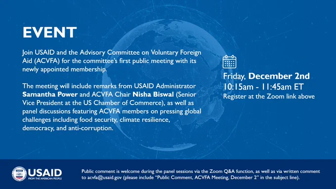 EVENT DETAILS: join USAID and the Advisory Committee on Voluntary Foreign Aid (ACVFA) for the committee’s first public meeting with its newly appointed membership.

The meeting will include remarks from USAID Administrator Samantha Power and ACVFA Chair Nisha Biswal (Senior Vice President at the US Chamber of Commerce), as well as panel discussions featuring ACVFA members on pressing global challenges including food security, climate resilience, democracy, and anti-corruption. Friday, December 2nd
10:15am - 11:45am EST
Register at the link above