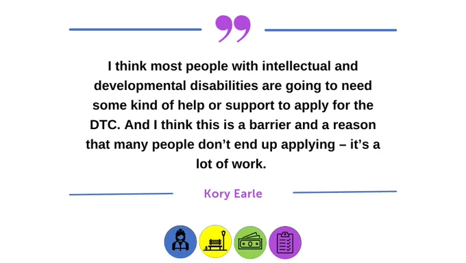 Text based image highlighting a quote from Kory Earle. Text reads "I think most people with intellectual and developmental disabilities are going to need some kind of help or support to apply of the DTC. And I think this is a barrier and a reason that many people don't end up applying - it's a lot of work." 