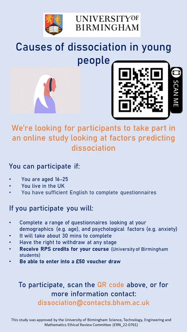 A poster from the University of Birmingham calling for research participants. The study title reads: "Causes of dissociation in young people". The text reads: "we're looking for online participants to take part in an online study looking at factors predicting dissociation. You can participate if: you are aged 16 to 25, you live in the UK, you have sufficient English to complete questionnaires. If you participate, you will: complete a range of quesitonnaires looking at your demographics (e.g. age) and psychological factors (e.g. anxiety). It will take about 30 minutes to complete, you have the right to withdraw at any stage. You can receive RPS credits for your course (University of Birmingham students) and will be able to enter into a £50 voucher draw. To participate, click the hyperlink in the tweet, or for more information contact: dissocation@contacts.bham.ac.uk. This study was approved by the University of Birmingham STEM Ethical Review Committee (ref: ERN 22-0761)