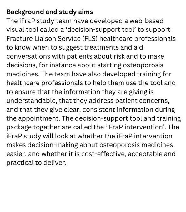 Background and study aims
The iFraP study team have developed a web-based visual tool called a ‘decision-support tool’ to support Fracture Liaison Service (FLS) healthcare professionals to know when to suggest treatments and aid conversations with patients about risk and to make decisions, for instance about starting osteoporosis medicines. The team have also developed training for healthcare professionals to help them use the tool and to ensure that the information they are giving is understandable, that they address patient concerns, and that they give clear, consistent information during the appointment. The decision-support tool and training package together are called the ‘iFraP intervention’. The iFraP study will look at whether the iFraP intervention makes decision-making about osteoporosis medicines easier, and whether it is cost-effective, acceptable and practical to deliver.