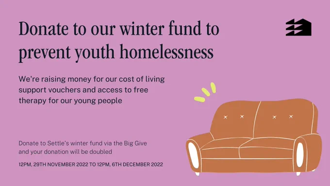 Donate to our winter fund to prevent youth homelessness. We're raising money for our cost of living support vouchers and access to free therapy for our young people. Donate to Settle's winter fund via the Big Give and your donation will be doubled. 12PM 29TH November 22 to 12PM 6TH December 22.