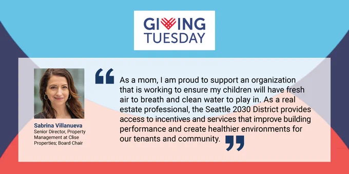 Giving Tuesday background with logo at the the top center. Quote by Sabrina Villanueva | Sr. Director, Property Management at Clise Properties   Board Chair: "As a mom, I am proud to support an organization that is working to ensure my children will have fresh air to breath and clean water to play in. As a real estate professional, the Seattle 2030 District provides access to incentives and services that improve building performance and create healthier environments for 
our tenants and community."