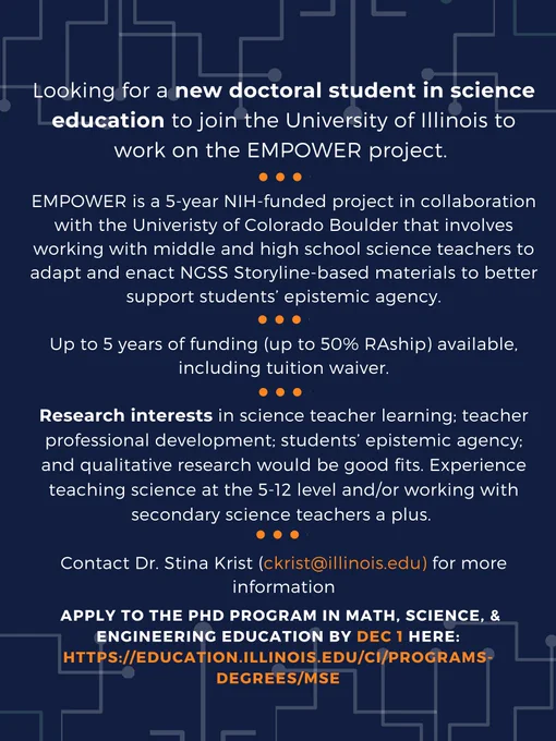 Looking for a new doctoral student in science education to join the University of Illinois to work on the EMPOWER project. EMPOWER is a 5-year NIH-funded project in collaboration with the University of Colorado Boulder that involves working with middle and high school science teachers to adapt and enact NGSS Storyline-based materials to better support students’ epistemic agency.
Up to 5 years of funding (up to 50% RAship) available, including tuition waiver.
Research interests in science teacher learning; teacher professional development; students’ epistemic agency; and qualitative research would be good fits. Experience teaching science at the 5-12 level and/or working with secondary science teachers a plus. 
Contact Dr. Stina Krist (ckrist@illinois.edu) for more information, and apply to the PhD program in Math, Science, & Engineering Education by Dec 1 here: https://education.illinois.edu/ci/programs-degrees/mse 