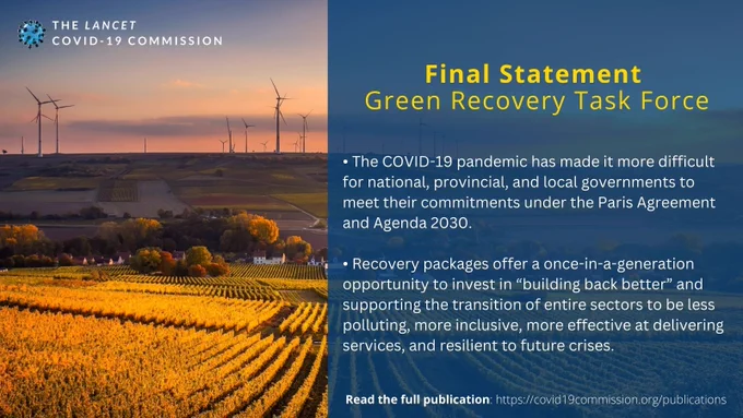 The Lancet COVID-19 Commission's Task Force on Green Recovery recently released their final statement. Read it in full here: https://static1.squarespace.com/static/5ef3652ab722df11fcb2ba5d/t/6384fcba8671157ecff6626b/1669659838545/221128 Green Recovery.pdf 