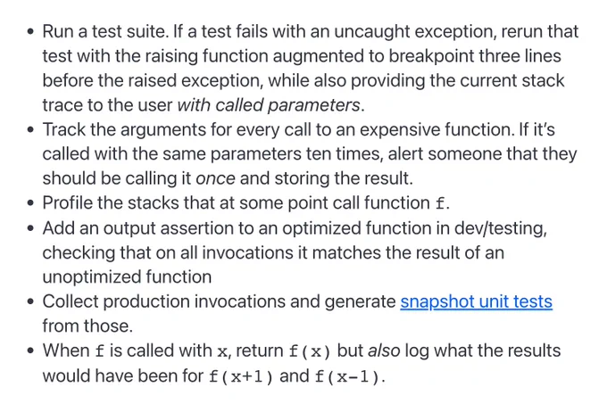 screenshot of the following bullet points

- Run a test suite. If a test fails with an uncaught exception, rerun that test with the raising function augmented to breakpoint three lines before the raised exception, while also providing the current stack trace to the user with called parameters.
- Track the arguments for every call to an expensive function. If it’s called with the same parameters ten times, alert someone that they should be calling it once and storing the result.
- Profile the stacks that at some point call function f.
- Add an output assertion to an optimized function in dev/testing, checking that on all invocations it matches the result of an unoptimized function
- Collect production invocations and generate snapshot unit tests from those.
- When f is called with x, return f(x) but also log what the results would have been for f(x 1) and f(x-1).