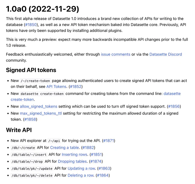 1.0a0 (2022-11-29)

This first alpha release of Datasette 1.0 introduces a brand new collection of APIs for writing to the database (#1850), as well as a new API token mechanism baked into Datasette core. Previously, API tokens have only been supported by installing additional plugins.

Signed API tokens

- /-/create-token page allowing authenticated users to create signed API tokens
- datasette create-token command for creating tokens from the command line
- allow_signed_tokens setting which can be used to turn off signed token support
- max_signed_tokens_ttl setting for restricting maximum allowed duration of a signed token

Write API

- New API explorer at /-/api for trying out the API
- /db/-/create API for Creating a table
- /db/table/-/insert API for Inserting rows
- /db/table/-/drop API for Dropping tables
- /db/table/pk/-/update API for Updating a row
- /db/table/pk/-/delete API for Deleting a row