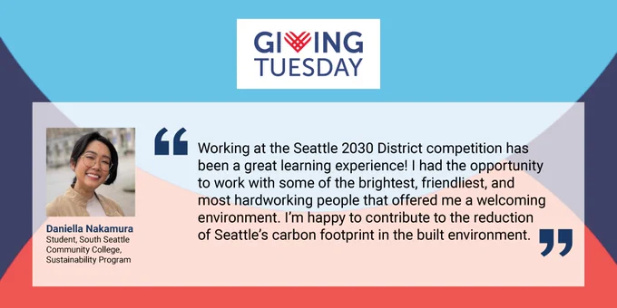 Giving Tuesday background with logo at the the top center. Quote by Daniella Nakamura, Student at South Seattle Community College's Sustainability Program: "“Working at the Seattle 2030 District competition has been a great learning experience! I had the opportunity to work with some of the brightest, friendliest, and most hardworking people that offered me a welcoming environment. I’m happy to contribute to the reduction of Seattle’s carbon footprint in the built environment.”