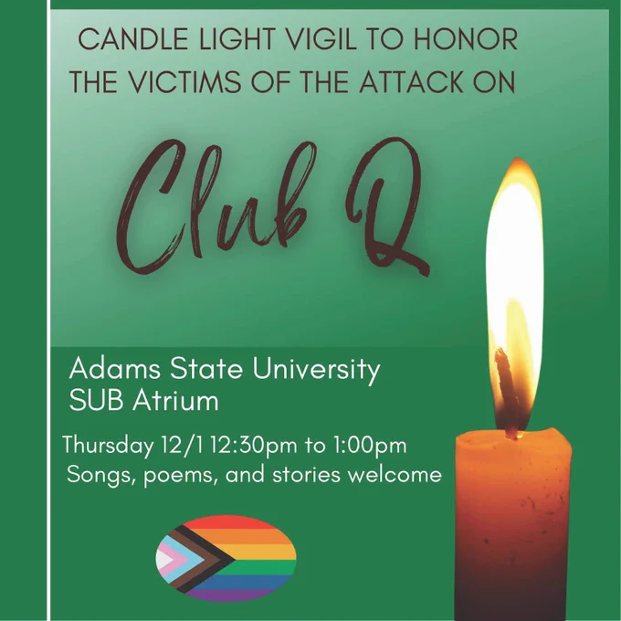 Candle light vigil to honor the victims of the attack on Club Q. Adams State University, SUB atrium. Thursday, 12/1, 12:30pm to 1:00pm. Songs, poems, and stories welcome. 