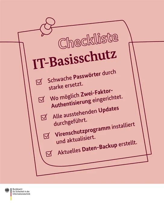 Checkliste IT-Basisschutz  - Schwache Passwörter durch starke ersetzt. - Wo möglich Zwei-Faktor-Authentisierung eingerichtet. - Alle ausstehenden Updates durchgeführt. - Virenschutzprogramm installiert und aktualisiert. - Aktuelles Daten-Backup erstellt.