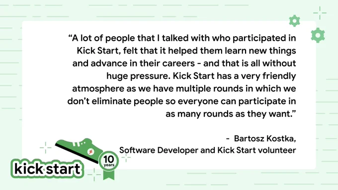 "A lot of people that I talked with who participated in Kick Start, felt that it helped them learn new things and advance in their careers - and that is all without huge pressure. Kick Start has a very friendly atmosphere as we have multiple rounds in which we don’t eliminate people so everyone can participate in as many rounds as they want." - Bartosz Kostka, Software Developer and Kick Start volunteer 