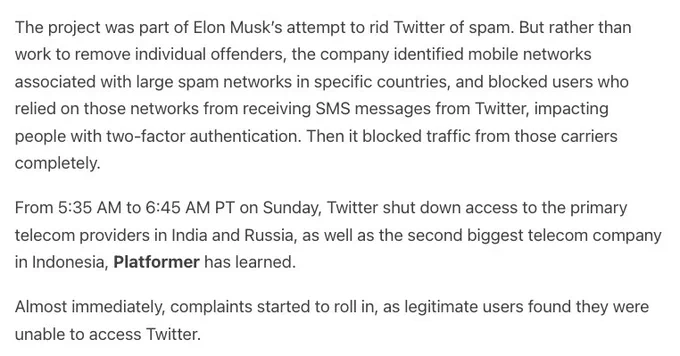 The project was part of Elon Musk’s attempt to rid Twitter of spam. But rather than work to remove individual offenders, the company identified mobile networks associated with large spam networks in specific countries, and blocked users who relied on those networks from receiving SMS messages from Twitter, impacting people with two-factor authentication. Then it blocked traffic from those carriers completely. 

From 5:35 AM to 6:45 AM PT on Sunday, Twitter shut down access to the primary telecom providers in India and Russia, as well as the second biggest telecom company in Indonesia, Platformer has learned.

Almost immediately, complaints started to roll in, as legitimate users found they were unable to access Twitter.