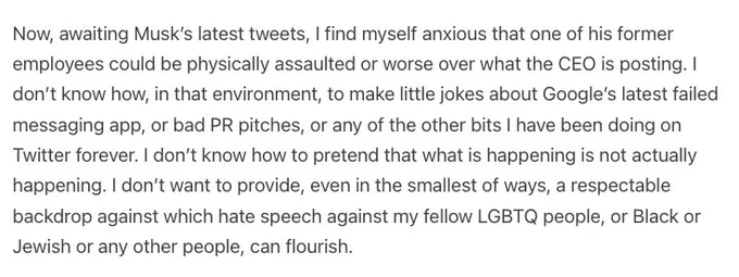 Now, awaiting Musk’s latest tweets, I find myself anxious that one of his former employees could be physically assaulted or worse over what the CEO is posting. I don’t know how, in that environment, to make little jokes about Google’s latest failed messaging app, or bad PR pitches, or any of the other bits I have been doing on Twitter forever. I don’t know how to pretend that what is happening is not actually happening. I don’t want to provide, even in the smallest of ways, a respectable backdrop against which hate speech against my fellow LGBTQ people, or Black or Jewish or any other people, can flourish.