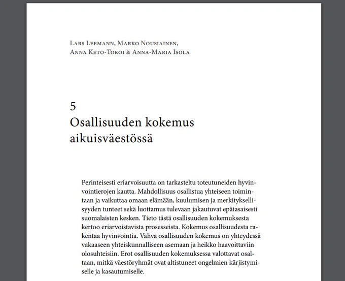 Artikkeli: Lars Leemann, Marko Nousiainen, Anna Keto-Tokoi & Anna-Maria Isola (2022) Osallisuuden kokemus aikuisväestössä.

Artikkelin ingressi: Perinteisesti eriarvoisuutta on tarkasteltu toteutuneiden hyvinvointierojen kautta. Mahdollisuus osallistua yhteiseen toimintaan ja vaikuttaa omaan elämään, kuulumisen ja merkityksellisyyden tunteet sekä luottamus tulevaan jakautuvat epätasaisesti suomalaisten kesken. Tieto tästä osallisuuden kokemuksesta kertoo eriarvoistavista prosesseista. Kokemus osallisuudesta rakentaa hyvinvointia. Vahva osallisuuden kokemus on yhteydessä vakaaseen yhteiskunnalliseen asemaan ja heikko haavoittaviin olosuhteisiin. Erot osallisuuden kokemuksessa valottavat osaltaan, mitkä väestöryhmät ovat altistuneet ongelmien kärjistymiselle ja kasautumiselle.