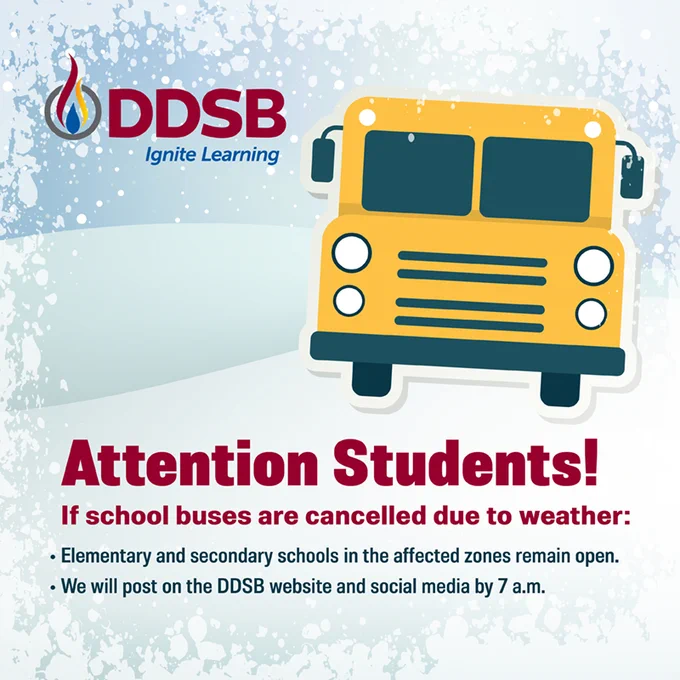Attendion Students!
if school buses are cancelled due to weather:
Elementary and secondary schools in the affected zones remain open.
We wil post on the DDSB website and social media by 7:00 a.m.