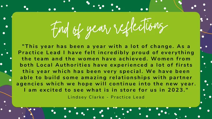 Text box that contains the following:

Title - End of yeah reflections
Quote - "This year has been a year with a lot of change. As a Practice Lead I have felt incredibly proud of everything the team and the women have achieved. Women from both Local Authorities have experienced a lot of firsts this year which has been very special. We have been able to build some amazing relationships with partner agencies which we hope will continue into the new year. I am excited to see what is in store for us in 2023." (Lindsey Clarke, Practice Lead)