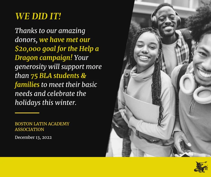 Black and Gold-colored graphic with writing on the left and photo of a group of students on the right. The writing on the left says the following:

We did it! Thanks to our amazing donors, we have met our $20,000 goals for the Help a Dragon campaign! Your generosity will support more than 75 BLA students and families to meet their basic needs and celebrate the holidays this winter.

Boston Latin Academy Association
December 13, 2022