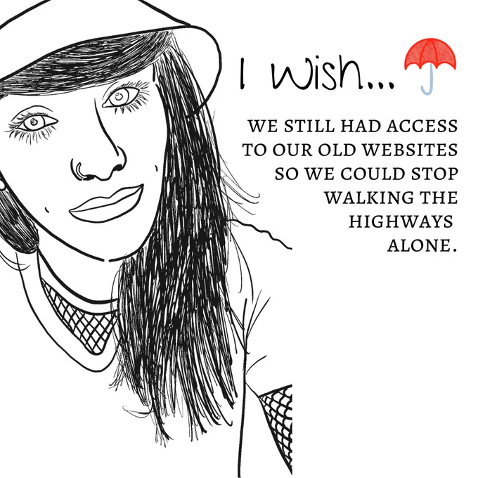 Image One: The image shows a black-and-white sketch outline of a person's headshot. The person has their hair down with their bangs swept to the side and are wearing a bucket hat. They are wearing a v neck tshirt with a fishnet crew underneath. They are smiling slightly and have dimples. The title reads "I wish" with a red umbrella logo next to it. The text underneath reads "we still had access to our old websites so we could stop walking the highways alone."