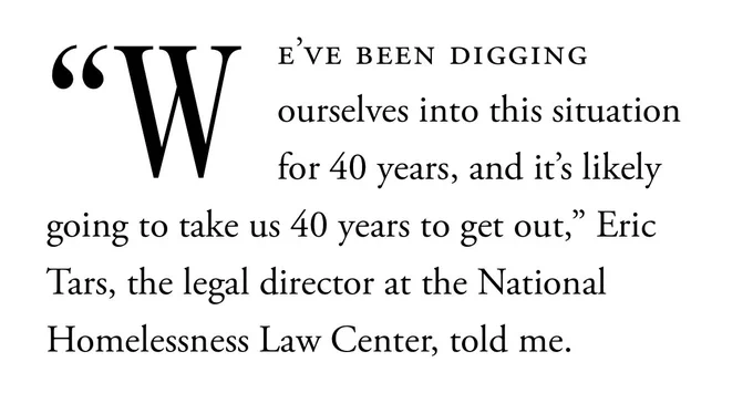 “We’ve been digging ourselves into this situation for 40 years, and it’s likely going to take us 40 years to get out,” Eric Tars, the legal director at the National Homelessness Law Center, told me.